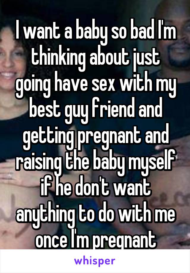 I want a baby so bad I'm thinking about just going have sex with my best guy friend and getting pregnant and raising the baby myself if he don't want anything to do with me once I'm pregnant