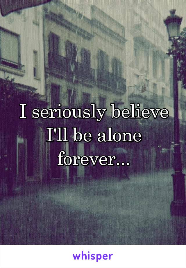 I seriously believe I'll be alone forever...