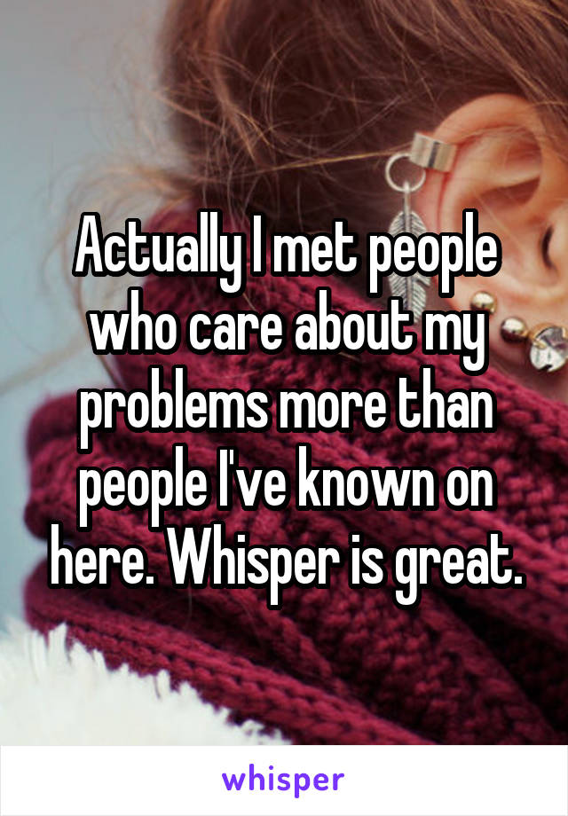 Actually I met people who care about my problems more than people I've known on here. Whisper is great.