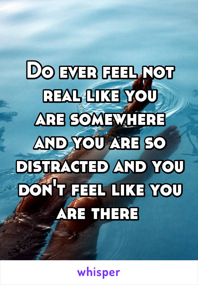 Do ever feel not real like you
are somewhere and you are so distracted and you don't feel like you are there 