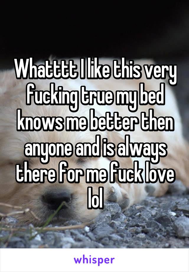 Whatttt I like this very fucking true my bed knows me better then anyone and is always there for me fuck love lol