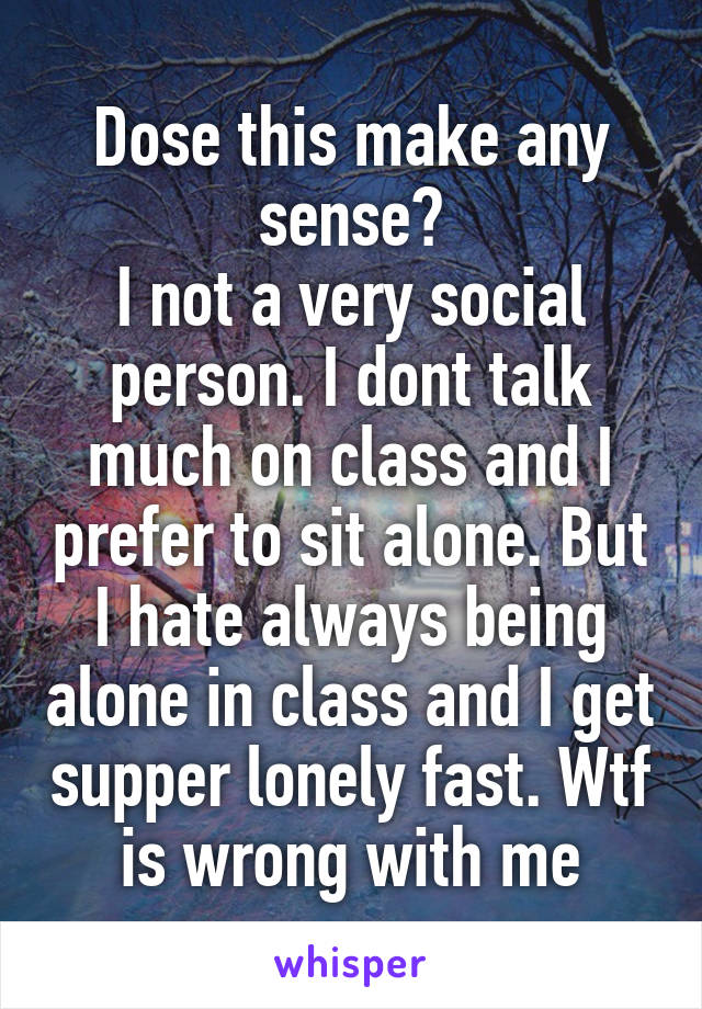 Dose this make any sense?
I not a very social person. I dont talk much on class and I prefer to sit alone. But I hate always being alone in class and I get supper lonely fast. Wtf is wrong with me
