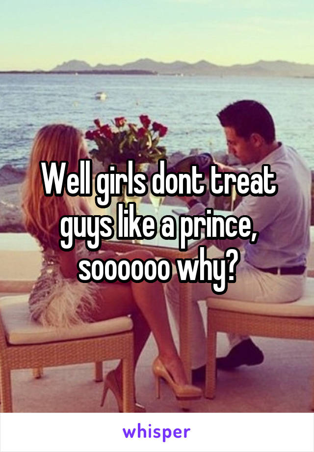 Well girls dont treat guys like a prince, soooooo why?