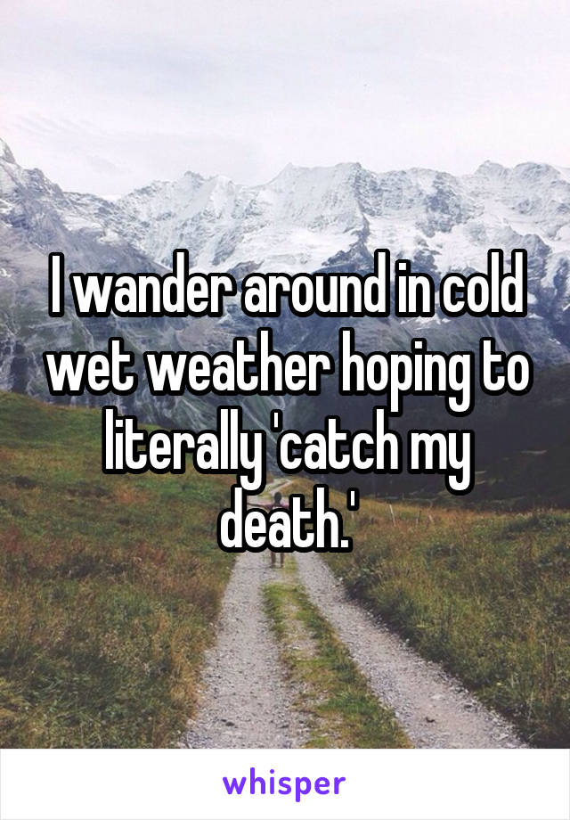 I wander around in cold wet weather hoping to literally 'catch my death.'