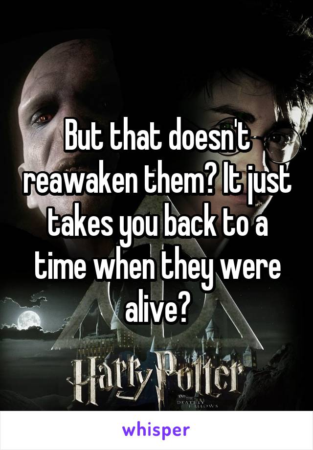 But that doesn't reawaken them? It just takes you back to a time when they were alive?
