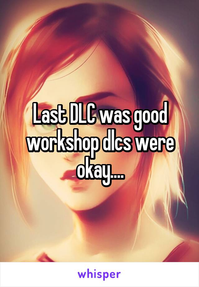 Last DLC was good workshop dlcs were okay....
