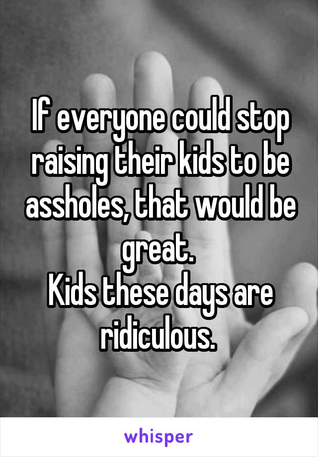 If everyone could stop raising their kids to be assholes, that would be great. 
Kids these days are ridiculous. 
