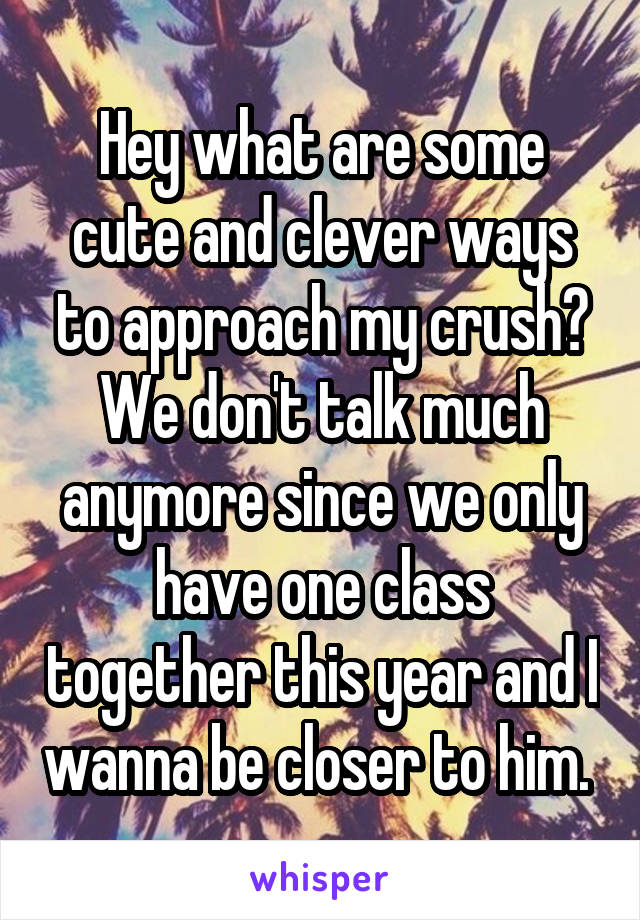 Hey what are some cute and clever ways to approach my crush? We don't talk much anymore since we only have one class together this year and I wanna be closer to him. 