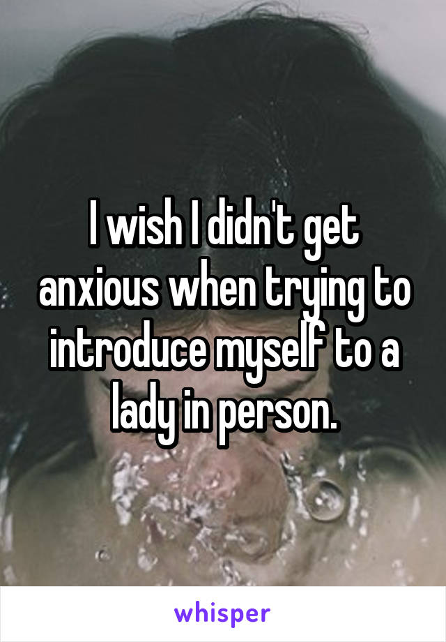 I wish I didn't get anxious when trying to introduce myself to a lady in person.