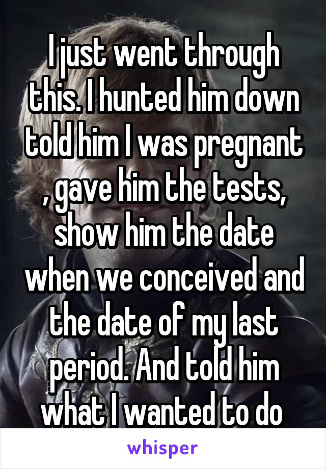 I just went through this. I hunted him down told him I was pregnant , gave him the tests, show him the date when we conceived and the date of my last period. And told him what I wanted to do 
