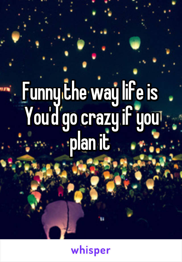 Funny the way life is 
You'd go crazy if you plan it 
