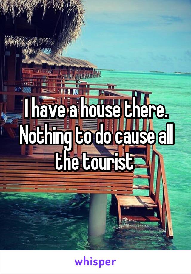 I have a house there. Nothing to do cause all the tourist 