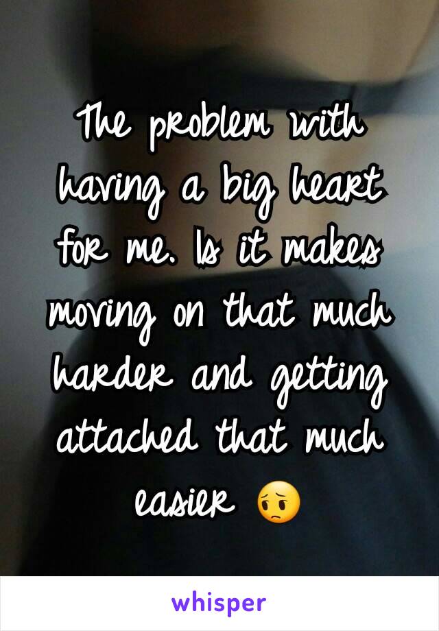 The problem with having a big heart for me. Is it makes moving on that much harder and getting attached that much easier 😔