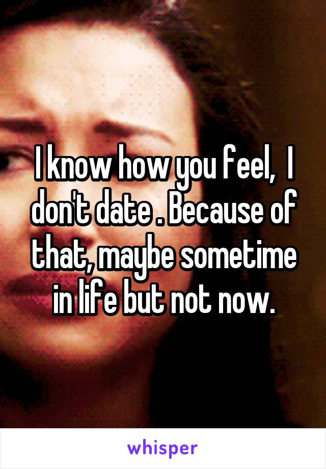 I know how you feel,  I don't date . Because of that, maybe sometime in life but not now.