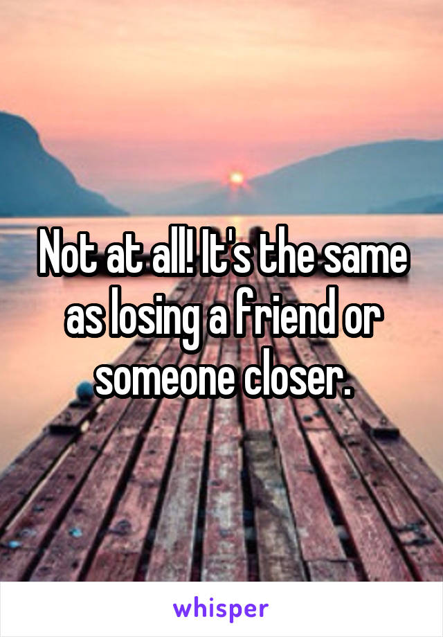 Not at all! It's the same as losing a friend or someone closer.