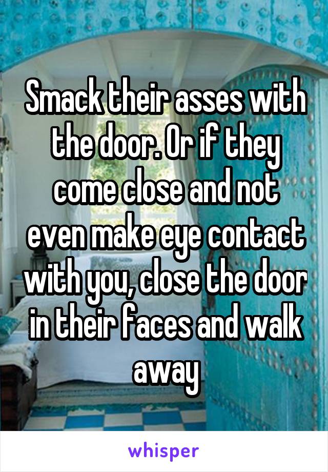 Smack their asses with the door. Or if they come close and not even make eye contact with you, close the door in their faces and walk away