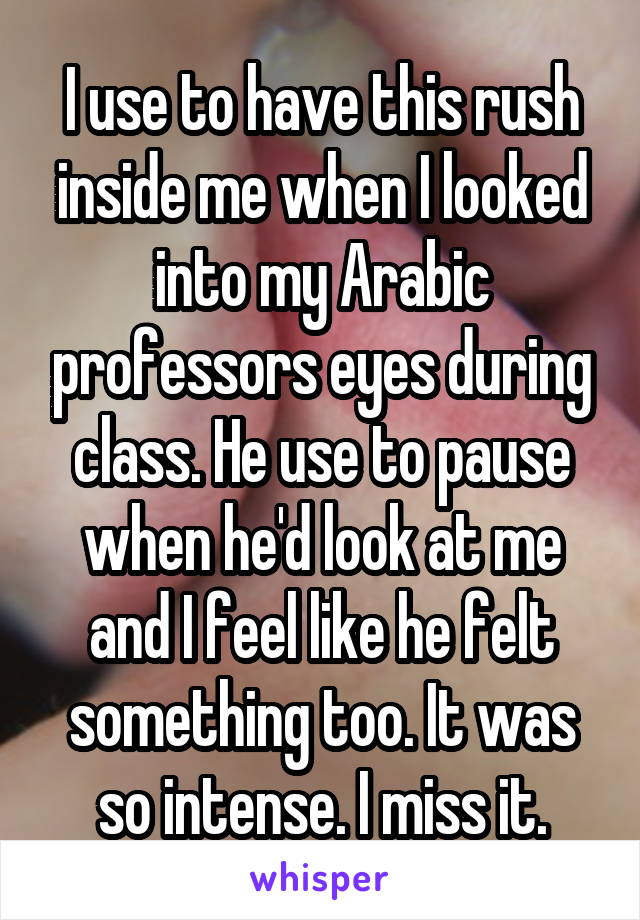 I use to have this rush inside me when I looked into my Arabic professors eyes during class. He use to pause when he'd look at me and I feel like he felt something too. It was so intense. I miss it.