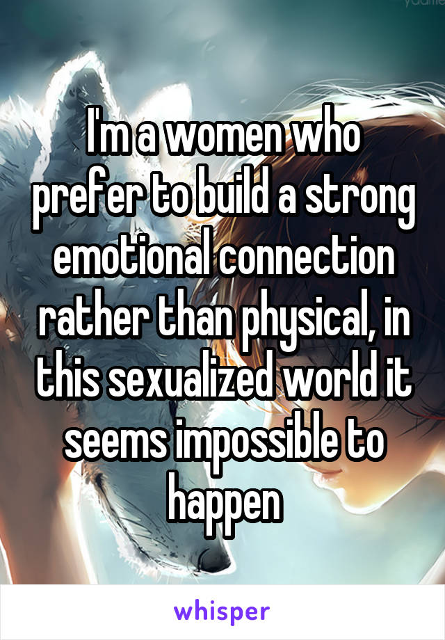 I'm a women who prefer to build a strong emotional connection rather than physical, in this sexualized world it seems impossible to happen