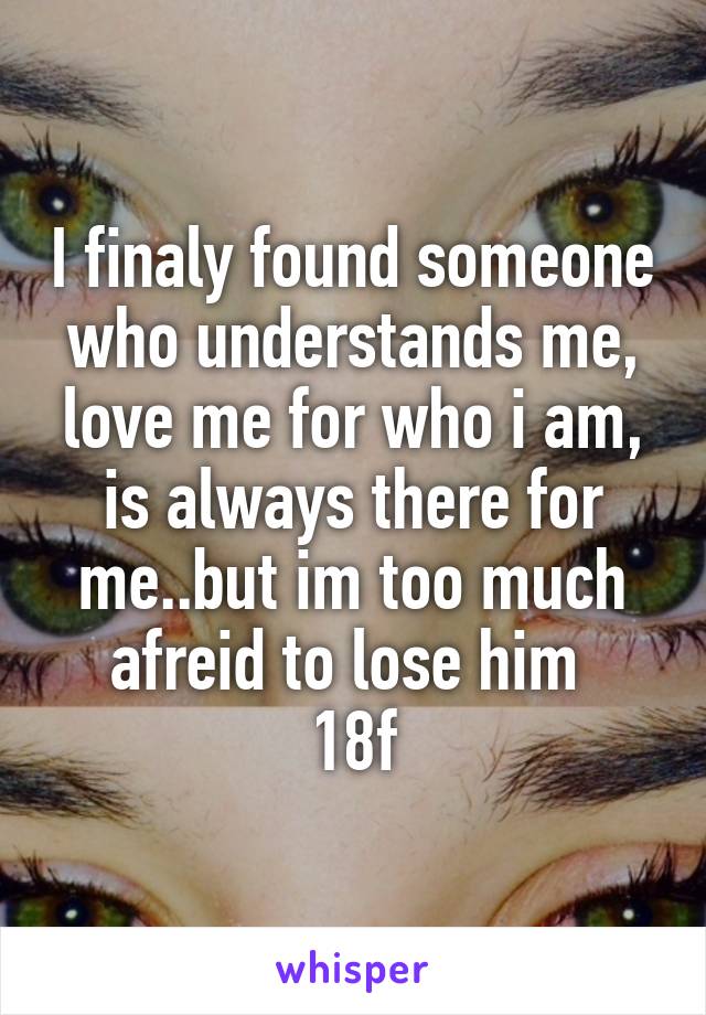 I finaly found someone who understands me, love me for who i am, is always there for me..but im too much afreid to lose him 
18f
