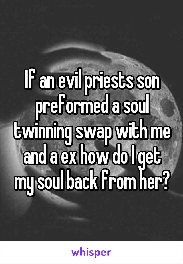 If an evil priests son preformed a soul twinning swap with me and a ex how do I get my soul back from her?