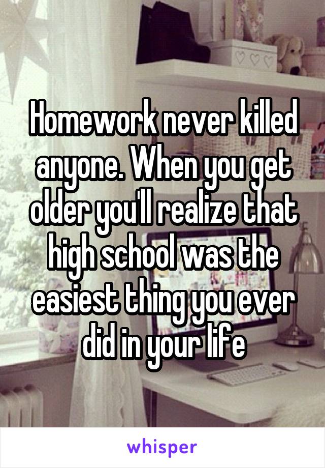 Homework never killed anyone. When you get older you'll realize that high school was the easiest thing you ever did in your life
