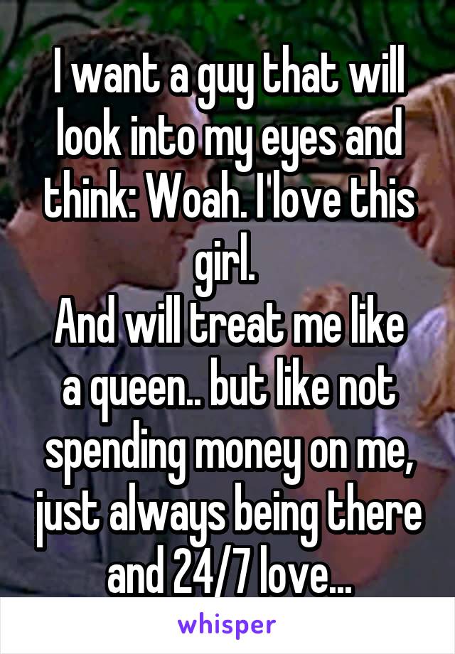 I want a guy that will look into my eyes and think: Woah. I love this girl. 
And will treat me like a queen.. but like not spending money on me, just always being there and 24/7 love...