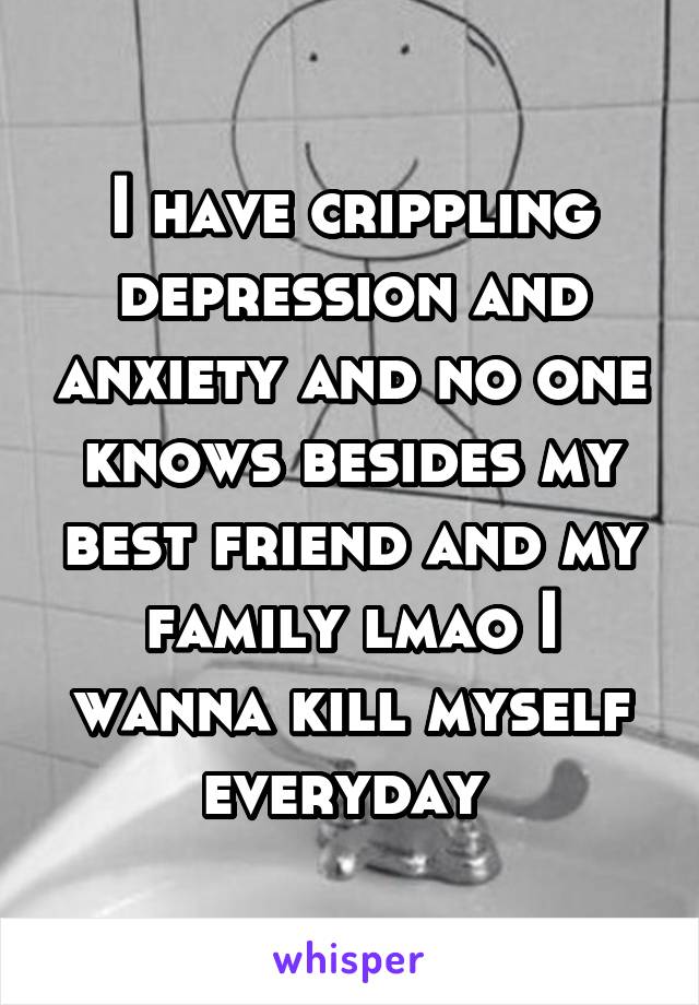 I have crippling depression and anxiety and no one knows besides my best friend and my family lmao I wanna kill myself everyday 