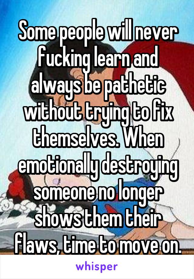 Some people will never fucking learn and always be pathetic without trying to fix themselves. When emotionally destroying someone no longer shows them their flaws, time to move on.