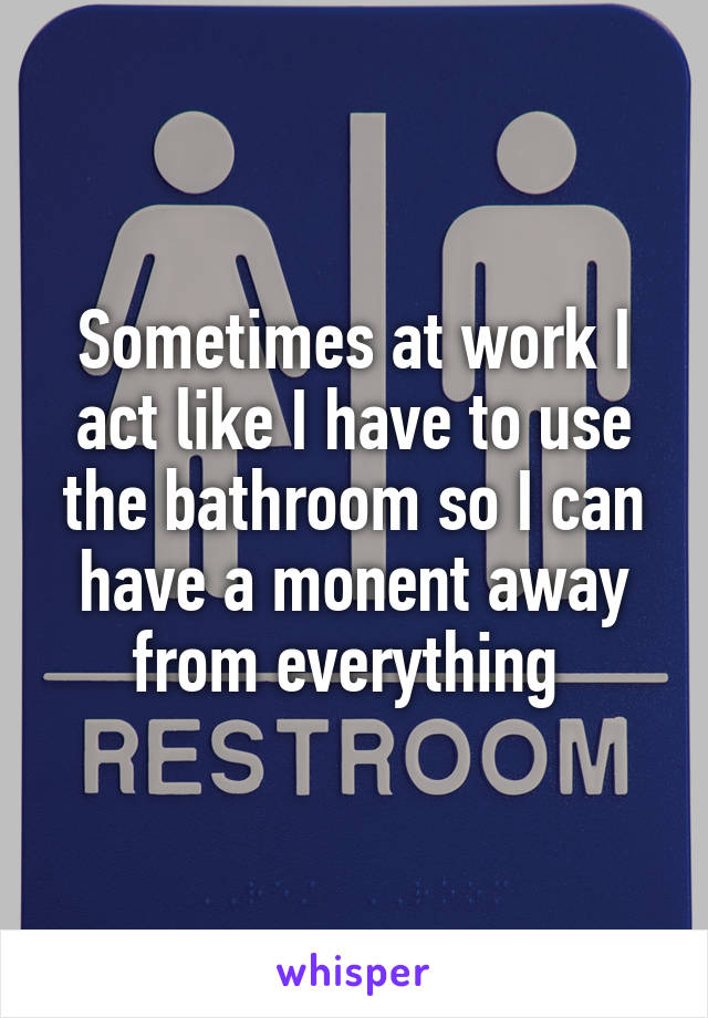 Sometimes at work I act like I have to use the bathroom so I can have a monent away from everything 