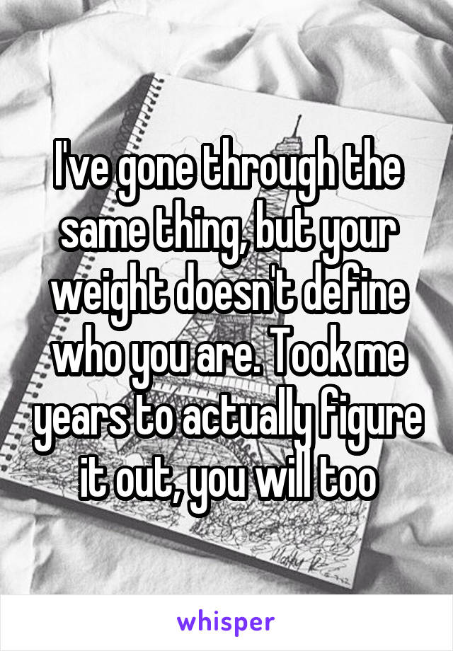 I've gone through the same thing, but your weight doesn't define who you are. Took me years to actually figure it out, you will too