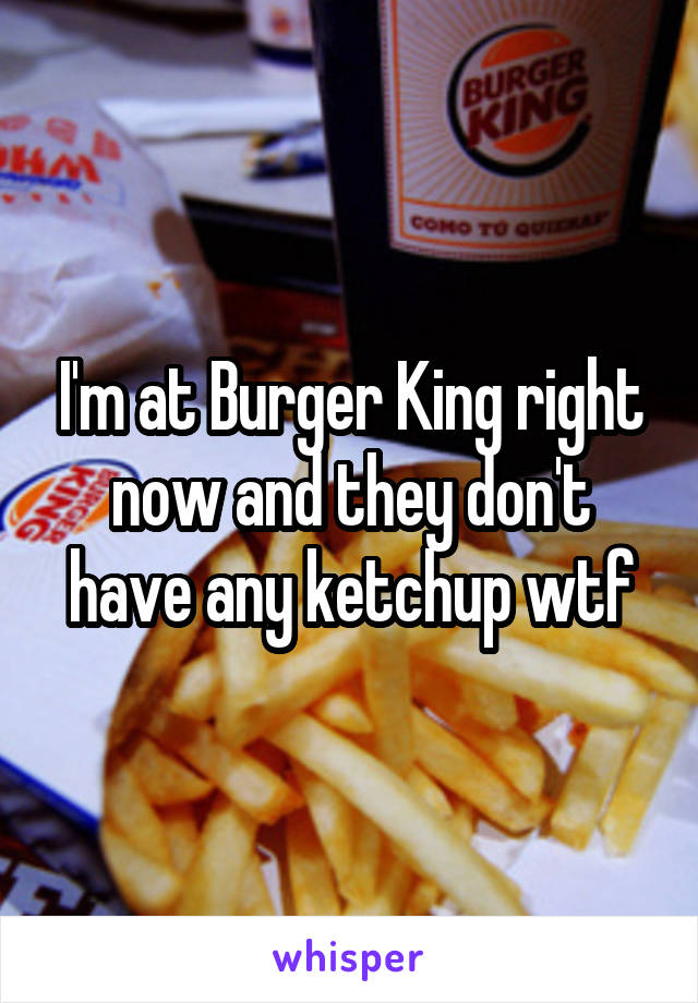I'm at Burger King right now and they don't have any ketchup wtf