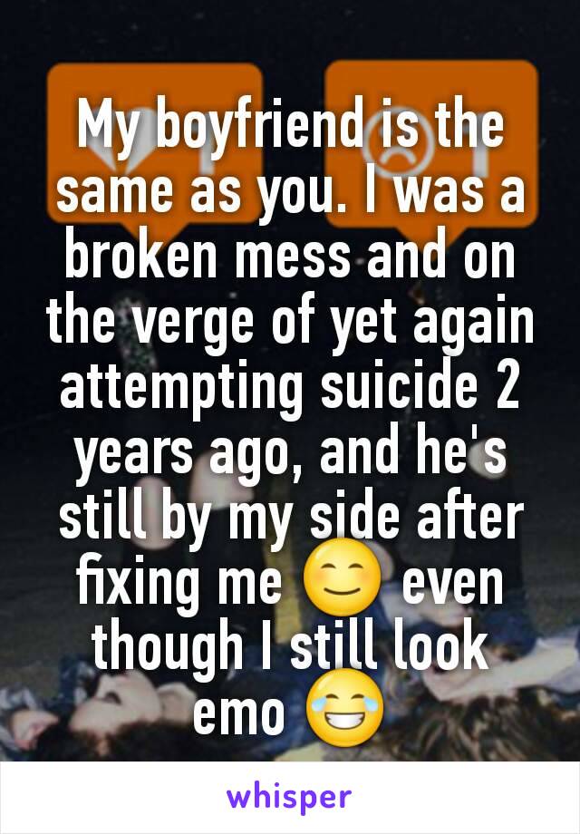 My boyfriend is the same as you. I was a broken mess and on the verge of yet again attempting suicide 2 years ago, and he's still by my side after fixing me 😊 even though I still look emo 😂