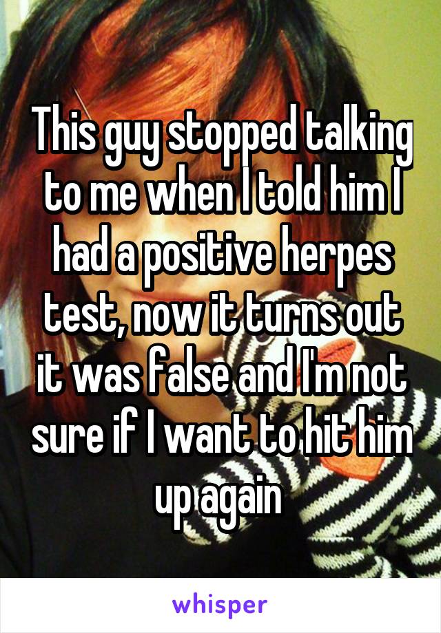 This guy stopped talking to me when I told him I had a positive herpes test, now it turns out it was false and I'm not sure if I want to hit him up again 