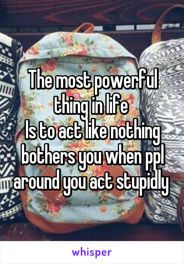 The most powerful thing in life 
Is to act like nothing bothers you when ppl around you act stupidly 