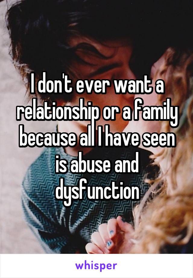 I don't ever want a relationship or a family because all I have seen is abuse and dysfunction