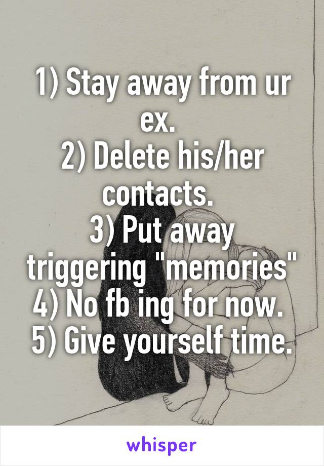 1) Stay away from ur ex. 
2) Delete his/her contacts. 
3) Put away triggering "memories"
4) No fb ing for now. 
5) Give yourself time. 