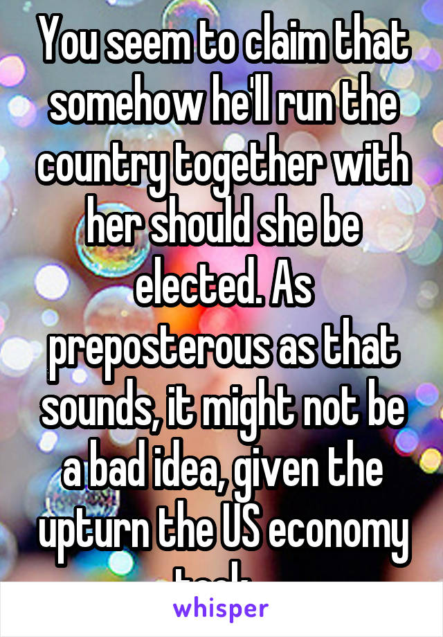 You seem to claim that somehow he'll run the country together with her should she be elected. As preposterous as that sounds, it might not be a bad idea, given the upturn the US economy took...