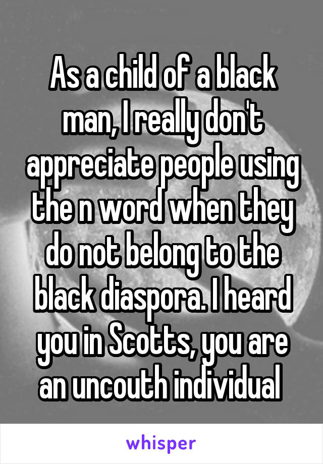 As a child of a black man, I really don't appreciate people using the n word when they do not belong to the black diaspora. I heard you in Scotts, you are an uncouth individual 