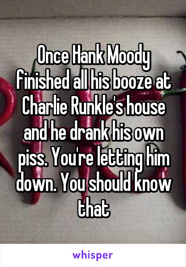 Once Hank Moody finished all his booze at Charlie Runkle's house and he drank his own piss. You're letting him down. You should know that