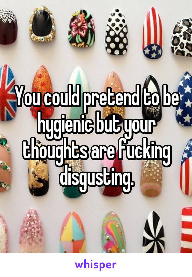 You could pretend to be hygienic but your thoughts are fucking disgusting.