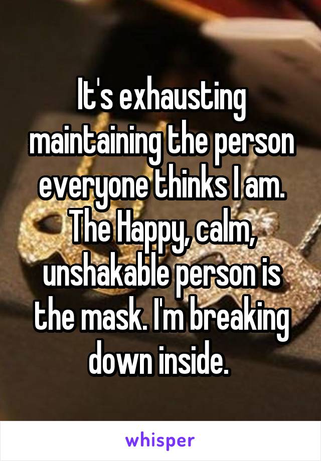 It's exhausting maintaining the person everyone thinks I am. The Happy, calm, unshakable person is the mask. I'm breaking down inside. 