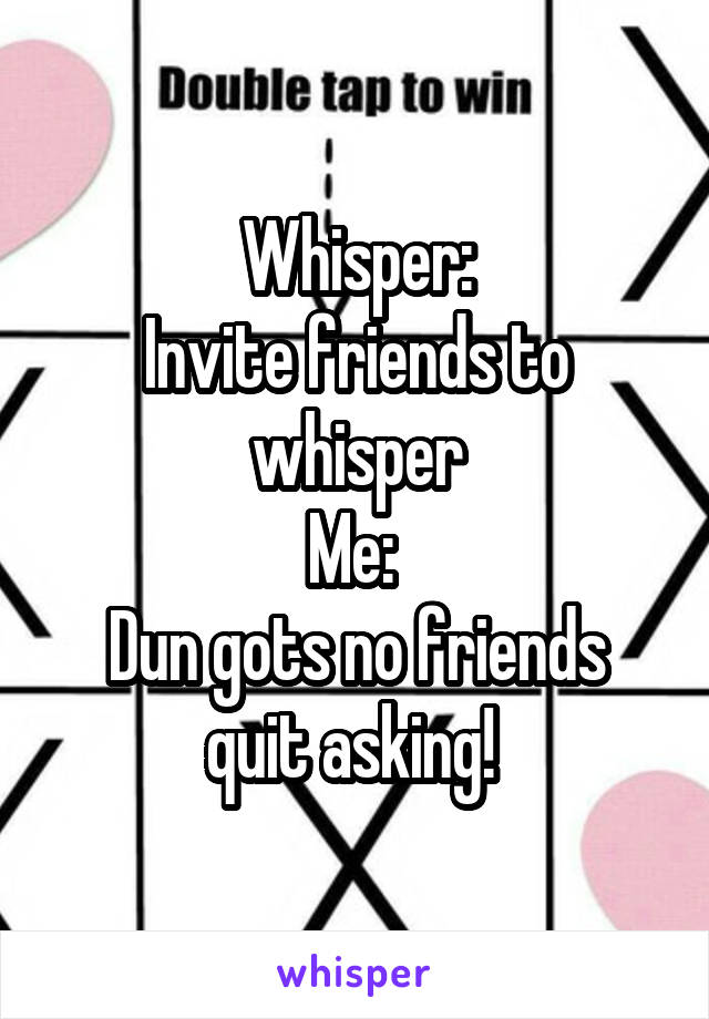 Whisper:
Invite friends to whisper
Me: 
Dun gots no friends quit asking! 