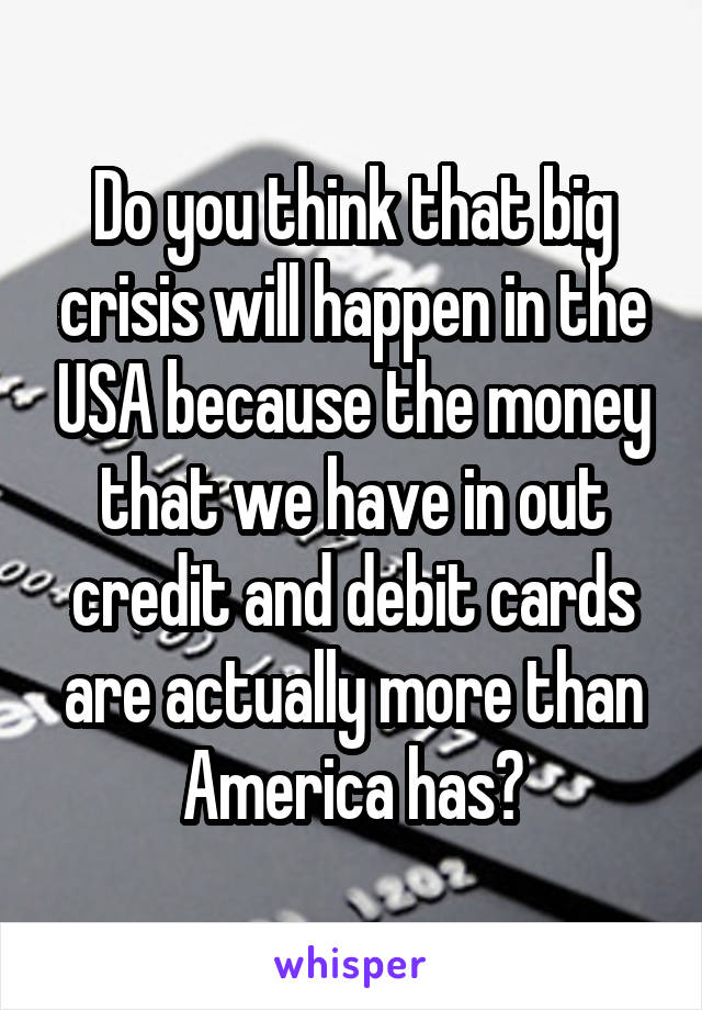 Do you think that big crisis will happen in the USA because the money that we have in out credit and debit cards are actually more than America has?