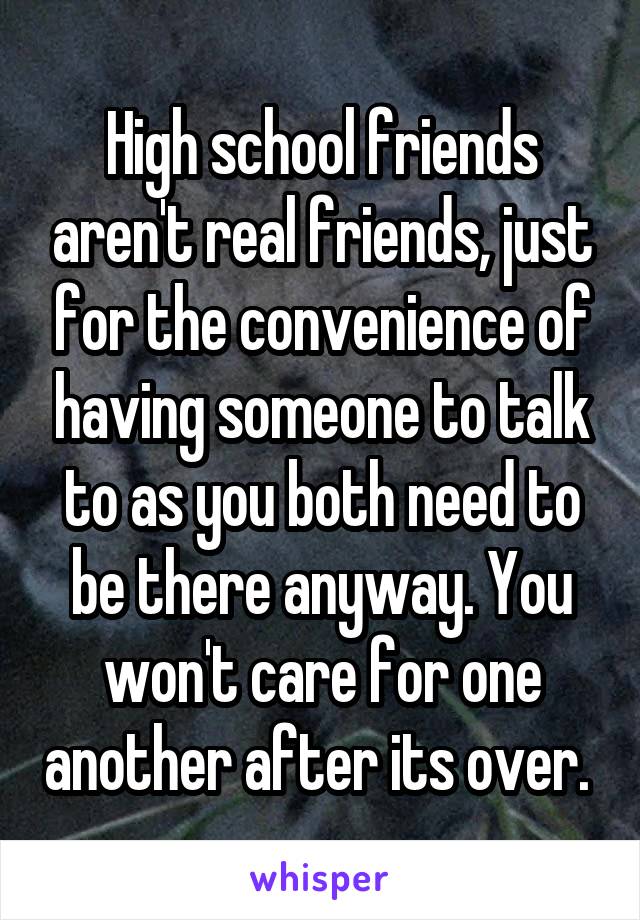 High school friends aren't real friends, just for the convenience of having someone to talk to as you both need to be there anyway. You won't care for one another after its over. 