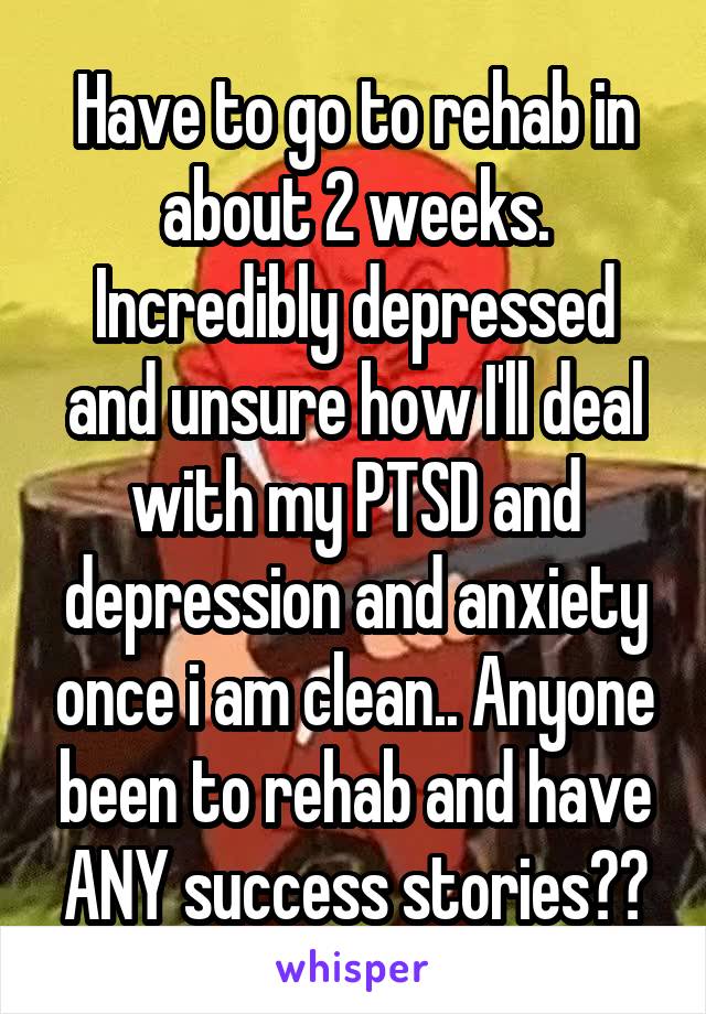 Have to go to rehab in about 2 weeks. Incredibly depressed and unsure how I'll deal with my PTSD and depression and anxiety once i am clean.. Anyone been to rehab and have ANY success stories??