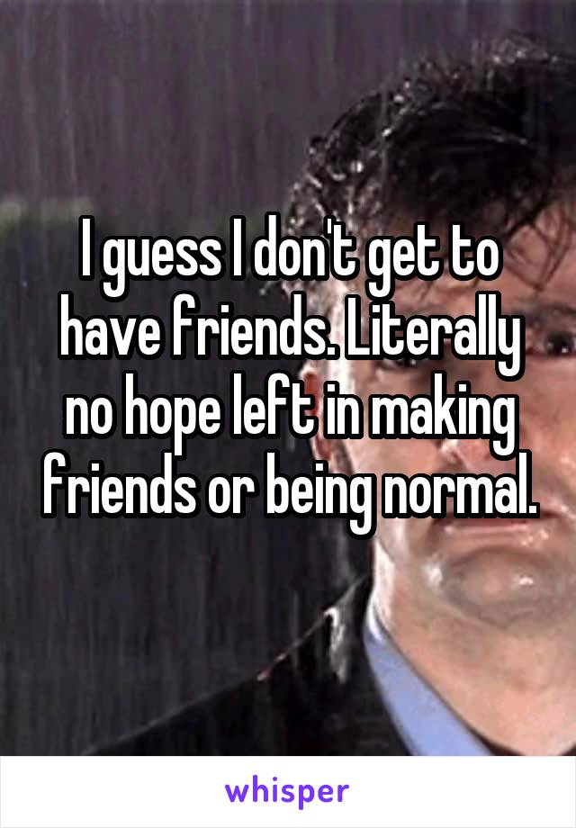 I guess I don't get to have friends. Literally no hope left in making friends or being normal. 