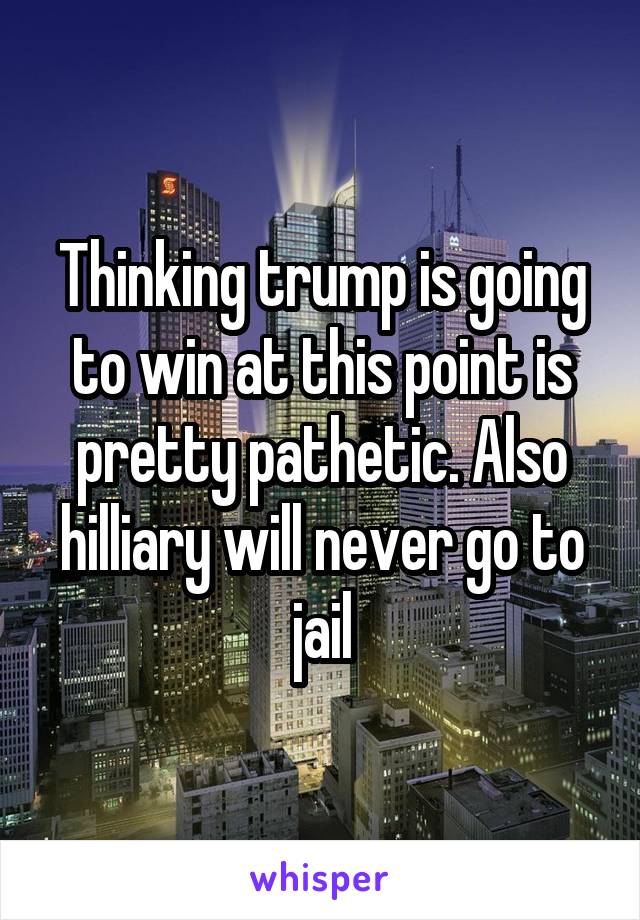 Thinking trump is going to win at this point is pretty pathetic. Also hilliary will never go to jail