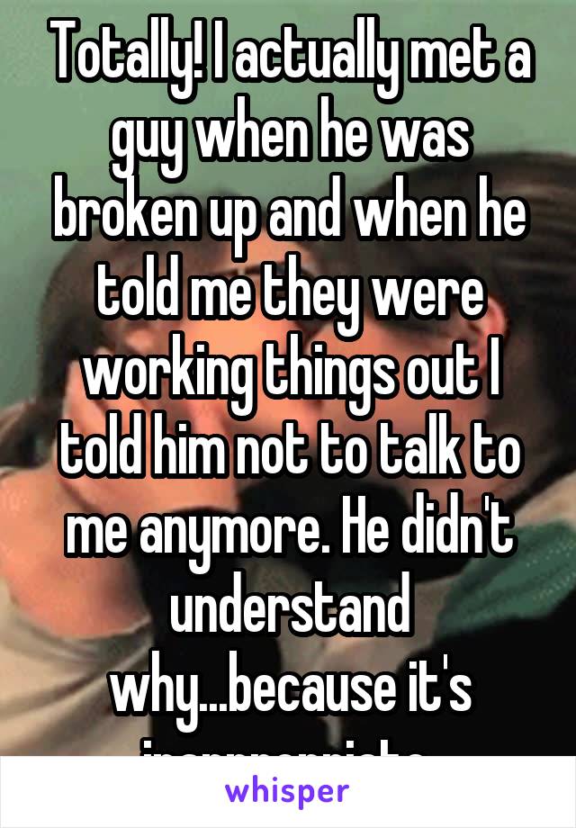 Totally! I actually met a guy when he was broken up and when he told me they were working things out I told him not to talk to me anymore. He didn't understand why...because it's inappropriate 