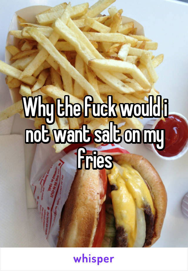 Why the fuck would i not want salt on my fries
