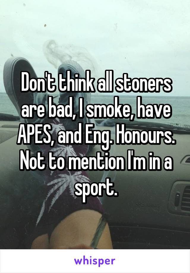 Don't think all stoners are bad, I smoke, have APES, and Eng. Honours. Not to mention I'm in a sport.